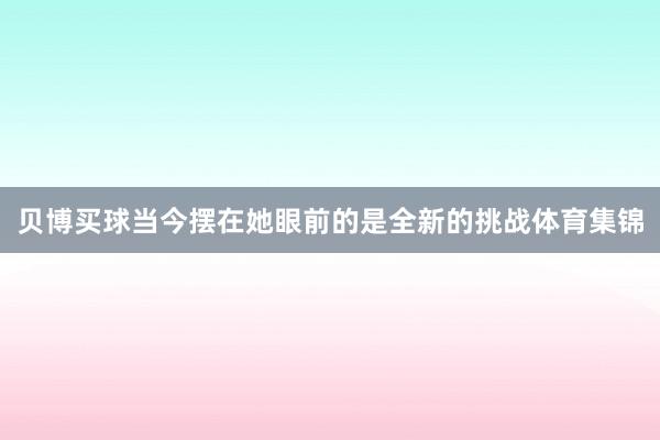 贝博买球当今摆在她眼前的是全新的挑战体育集锦