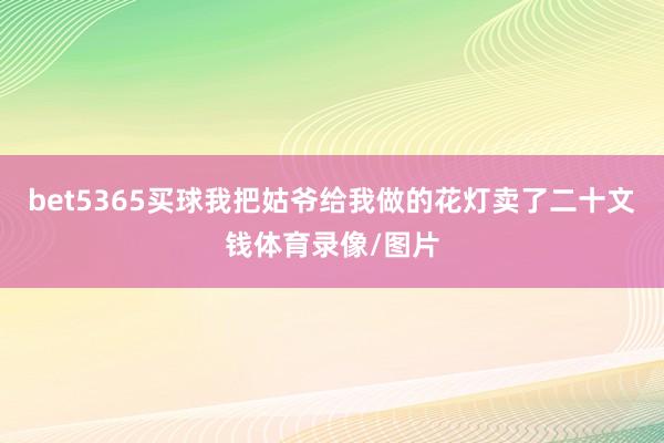 bet5365买球我把姑爷给我做的花灯卖了二十文钱体育录像/图片