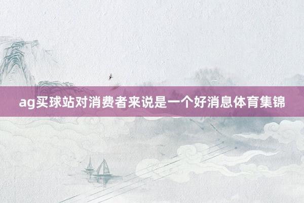 ag买球站对消费者来说是一个好消息体育集锦