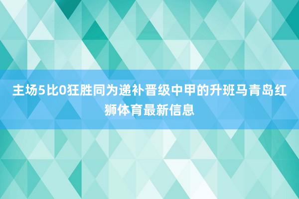 主场5比0狂胜同为递补晋级中甲的升班马青岛红狮体育最新信息