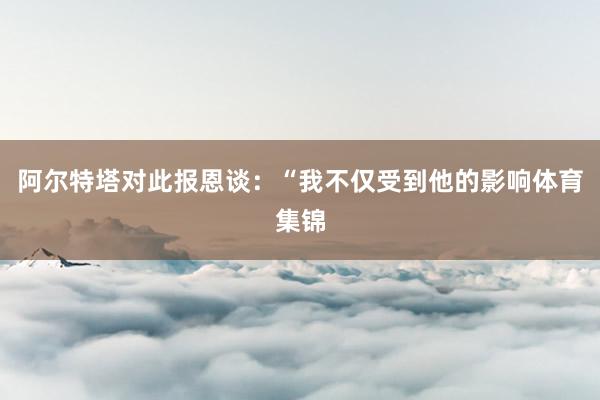 阿尔特塔对此报恩谈：“我不仅受到他的影响体育集锦