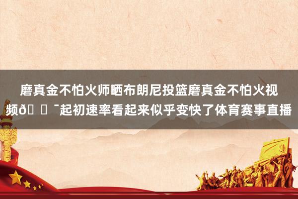 磨真金不怕火师晒布朗尼投篮磨真金不怕火视频🎯起初速率看起来似乎变快了体育赛事直播