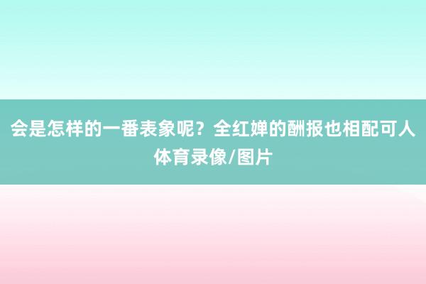 会是怎样的一番表象呢？全红婵的酬报也相配可人体育录像/图片