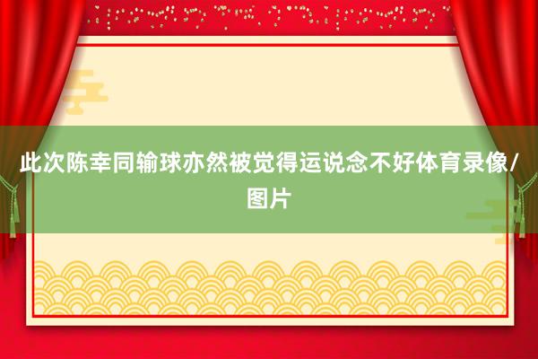 此次陈幸同输球亦然被觉得运说念不好体育录像/图片