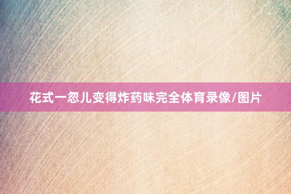 花式一忽儿变得炸药味完全体育录像/图片