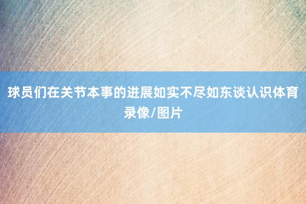 球员们在关节本事的进展如实不尽如东谈认识体育录像/图片