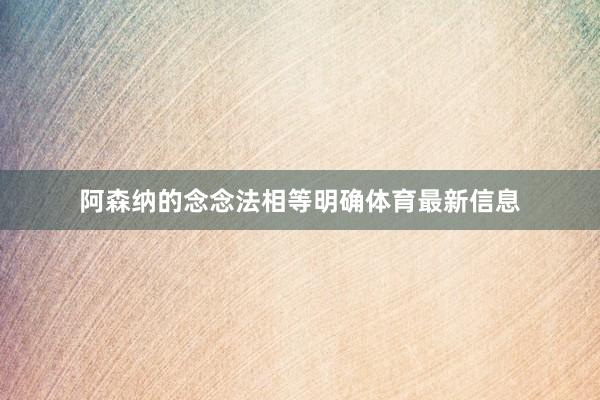 阿森纳的念念法相等明确体育最新信息