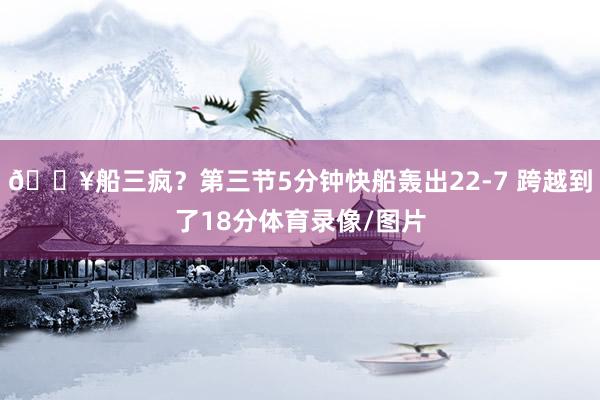🔥船三疯？第三节5分钟快船轰出22-7 跨越到了18分体育录像/图片
