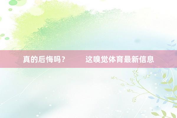 真的后悔吗？        这嗅觉体育最新信息