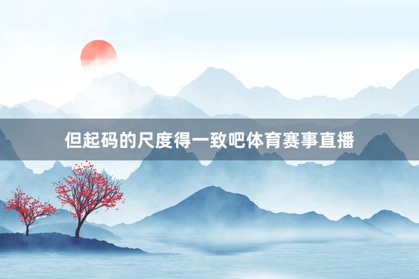 但起码的尺度得一致吧体育赛事直播
