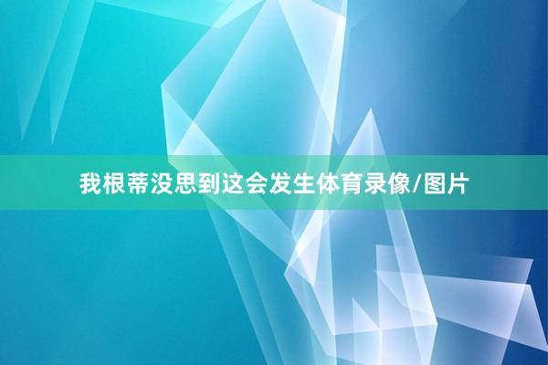 我根蒂没思到这会发生体育录像/图片