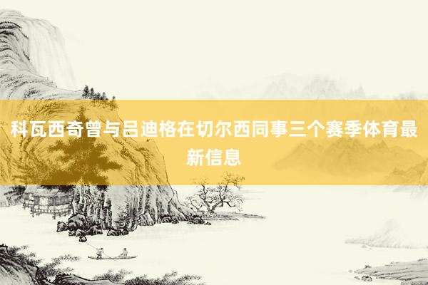 科瓦西奇曾与吕迪格在切尔西同事三个赛季体育最新信息