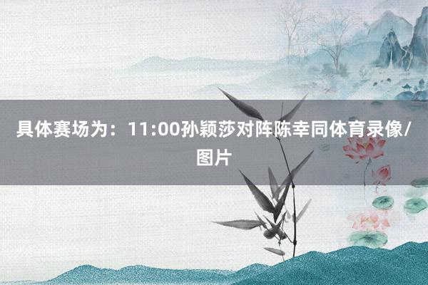 具体赛场为：11:00孙颖莎对阵陈幸同体育录像/图片