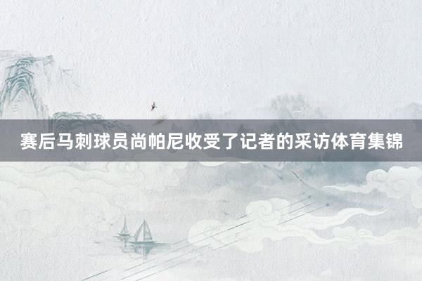 赛后马刺球员尚帕尼收受了记者的采访体育集锦