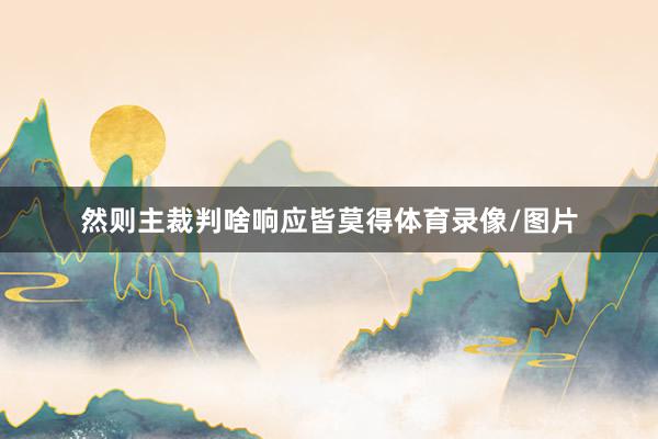 然则主裁判啥响应皆莫得体育录像/图片