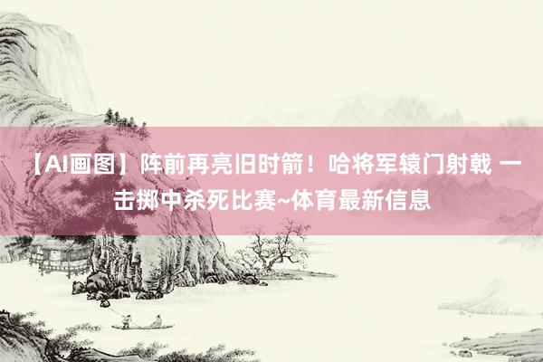 【AI画图】阵前再亮旧时箭！哈将军辕门射戟 一击掷中杀死比赛~体育最新信息