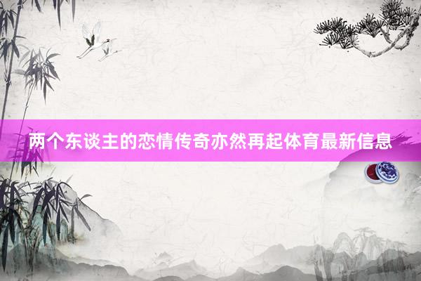 两个东谈主的恋情传奇亦然再起体育最新信息