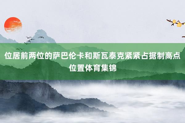 位居前两位的萨巴伦卡和斯瓦泰克紧紧占据制高点位置体育集锦