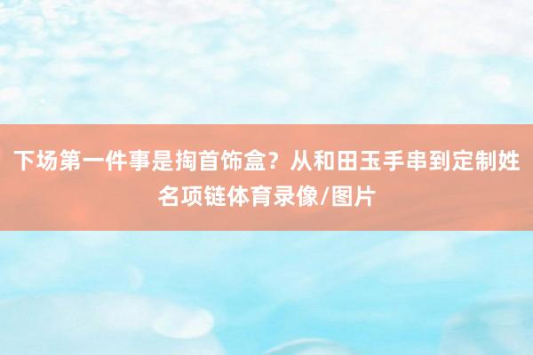 下场第一件事是掏首饰盒？从和田玉手串到定制姓名项链体育录像/图片