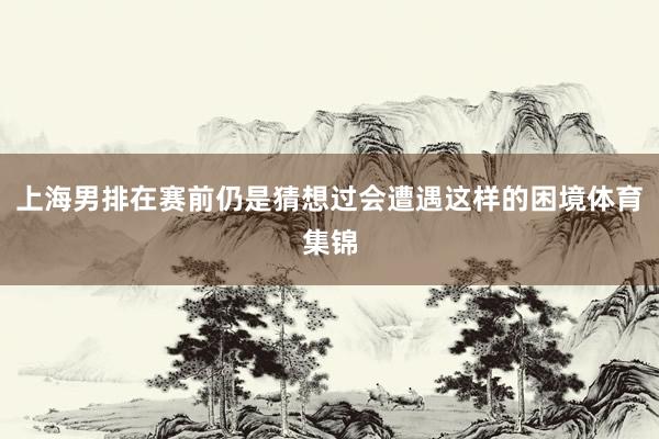 上海男排在赛前仍是猜想过会遭遇这样的困境体育集锦