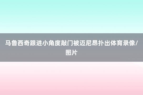 马鲁西奇跟进小角度敲门被迈尼昂扑出体育录像/图片