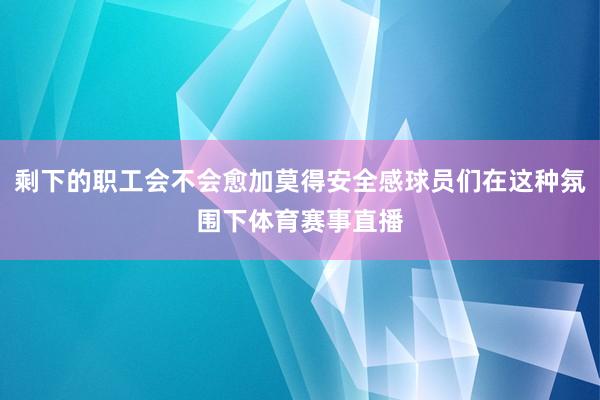 剩下的职工会不会愈加莫得安全感球员们在这种氛围下体育赛事直播