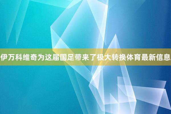 伊万科维奇为这届国足带来了极大转换体育最新信息